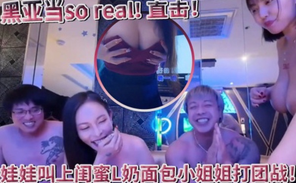 超真实黑亚当soreal直击传播妹现场娃娃叫上闺蜜L奶面包小姐姐打团战四奶连击双手无法掌握
