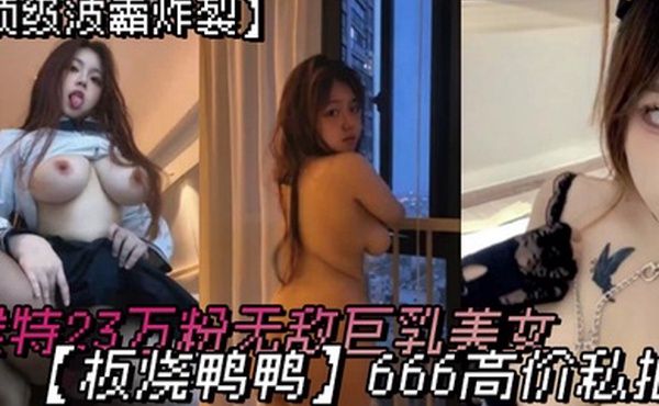顶级波霸炸裂露脸女神究极泄密推特23万粉无敌巨乳美女板烧鸭鸭666高价私拍奶炮口交啪啪有钱人玩物