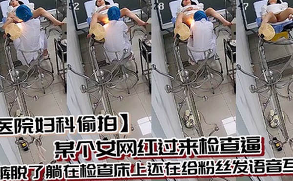 医院妇科偷拍某个女网红过来检查逼内裤脱了躺在检查床上还在给粉丝发语音互动