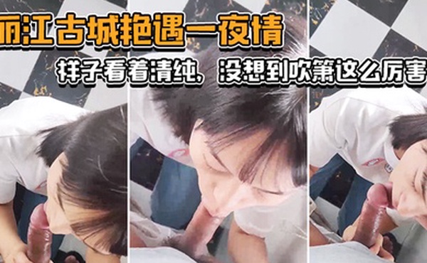 丽江古城艳遇一夜情样子看着清纯没想到吹箫这么厉害小舌头转起来_了不起